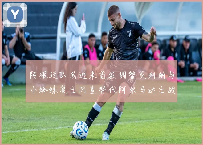 阿根廷队或迎来首发调整莫利纳与小蜘蛛复出冈皇替代阿尔马达出战
