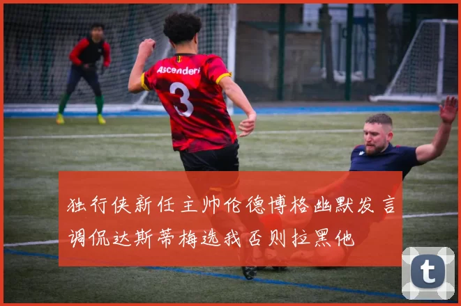 独行侠新任主帅伦德博格幽默发言调侃达斯蒂梅选我否则拉黑他