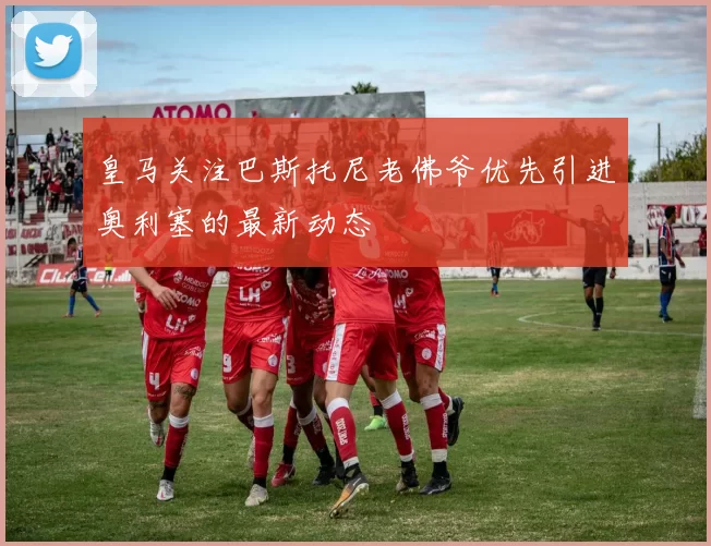 皇马关注巴斯托尼老佛爷优先引进奥利塞的最新动态