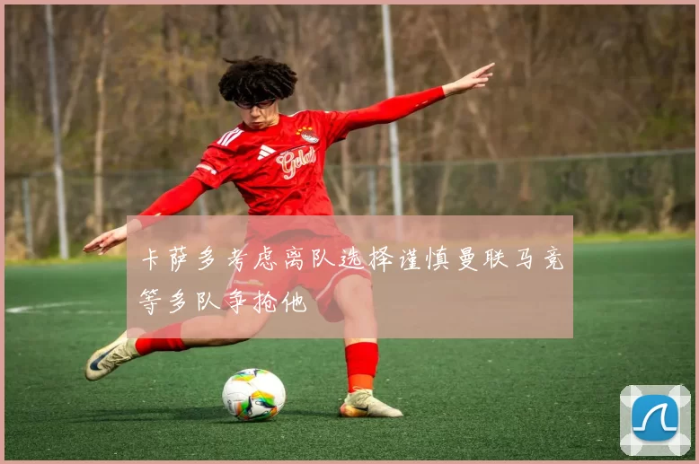 卡萨多考虑离队选择谨慎曼联马竞等多队争抢他