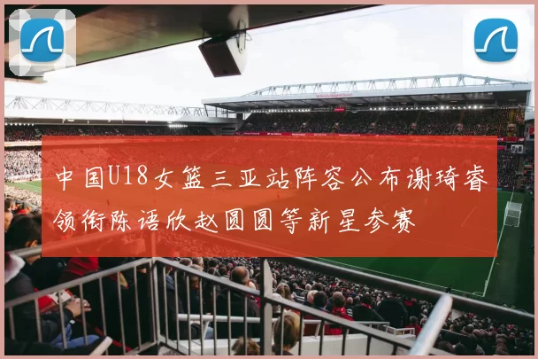 中国U18女篮三亚站阵容公布谢琦睿领衔陈语欣赵圆圆等新星参赛