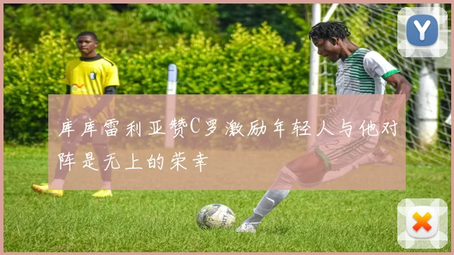 库库雷利亚赞C罗激励年轻人与他对阵是无上的荣幸