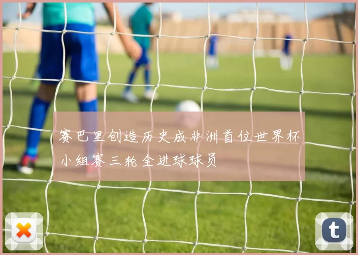 赛巴里创造历史成非洲首位世界杯小组赛三轮全进球球员