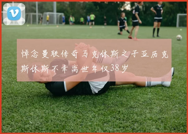 悼念曼联传奇马克休斯之子亚历克斯休斯不幸离世年仅38岁
