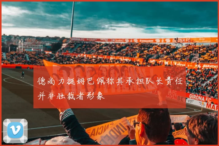 德尚力挺姆巴佩称其承担队长责任并非独裁者形象