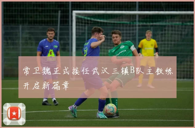 常卫魏正式接任武汉三镇B队主教练开启新篇章