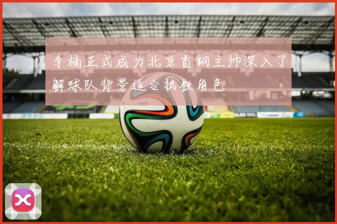 李楠正式成为北京首钢主帅深入了解球队背景适合执教角色