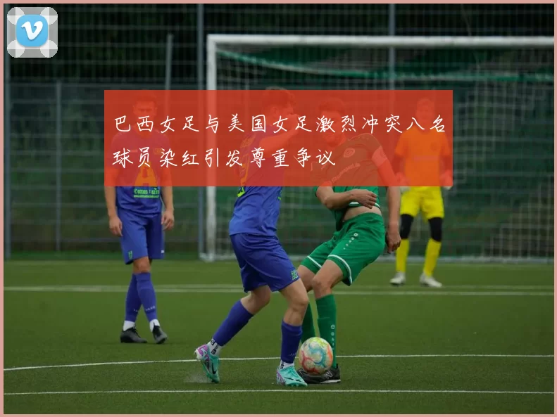 巴西女足与美国女足激烈冲突八名球员染红引发尊重争议